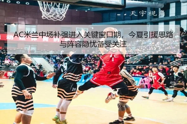AC米兰中场补强进入关键窗口期，今夏引援思路与阵容隐忧备受关注